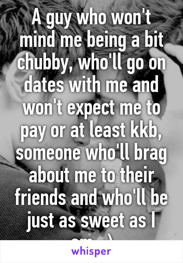 A guy who won't mind me being a bit chubby, who'll go on dates with me and won't expect me to pay or at least kkb, someone who'll brag about me to their friends and who'll be just as sweet as I am. :)