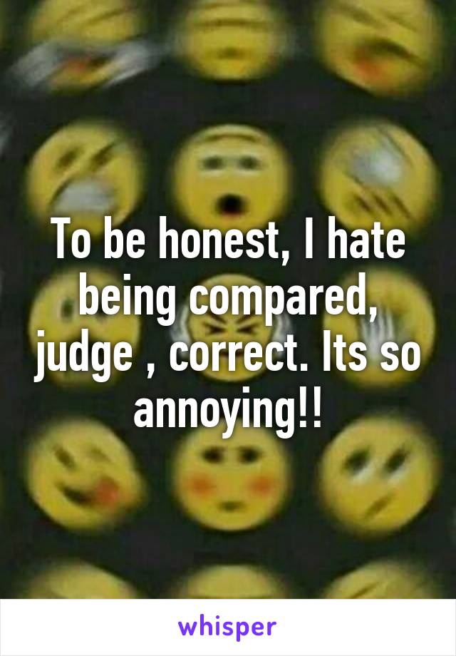 To be honest, I hate being compared, judge , correct. Its so annoying!!