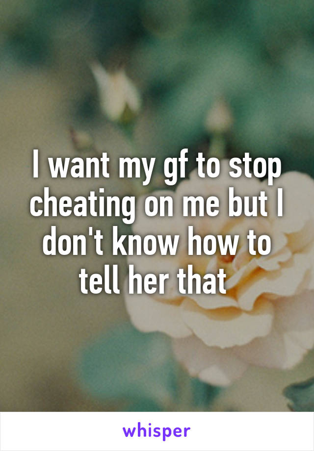 I want my gf to stop cheating on me but I don't know how to tell her that 