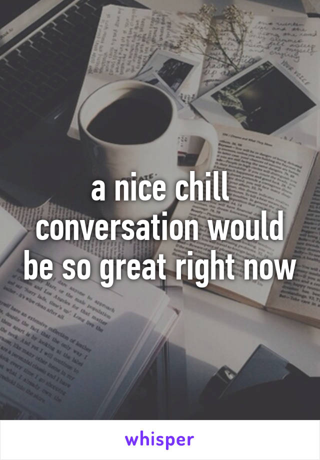 a nice chill conversation would be so great right now