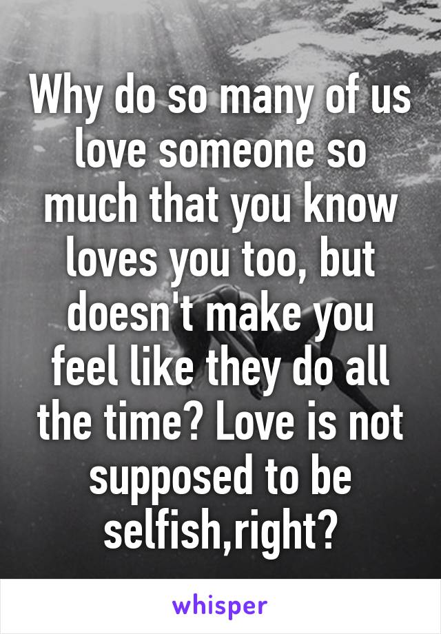 Why do so many of us love someone so much that you know loves you too, but doesn't make you feel like they do all the time? Love is not supposed to be selfish,right?