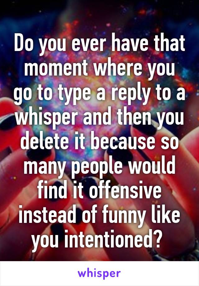 Do you ever have that moment where you go to type a reply to a whisper and then you delete it because so many people would find it offensive instead of funny like you intentioned? 