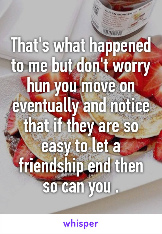 That's what happened to me but don't worry hun you move on eventually and notice that if they are so easy to let a friendship end then so can you .