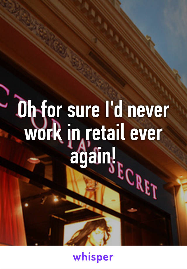 Oh for sure I'd never work in retail ever again!