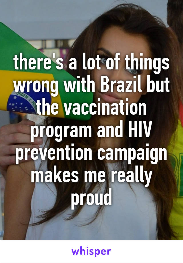 there's a lot of things wrong with Brazil but the vaccination program and HIV prevention campaign makes me really proud