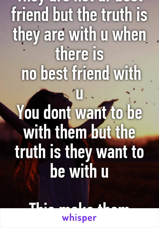 They are not ur best friend but the truth is they are with u when there is
 no best friend with u
You dont want to be with them but the truth is they want to be with u

This make them special