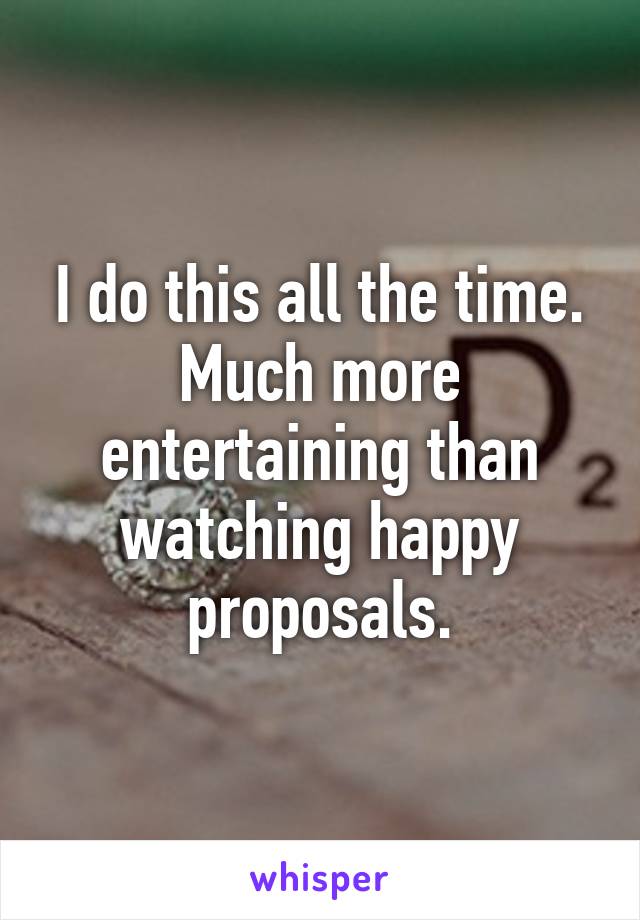 I do this all the time. Much more entertaining than watching happy proposals.