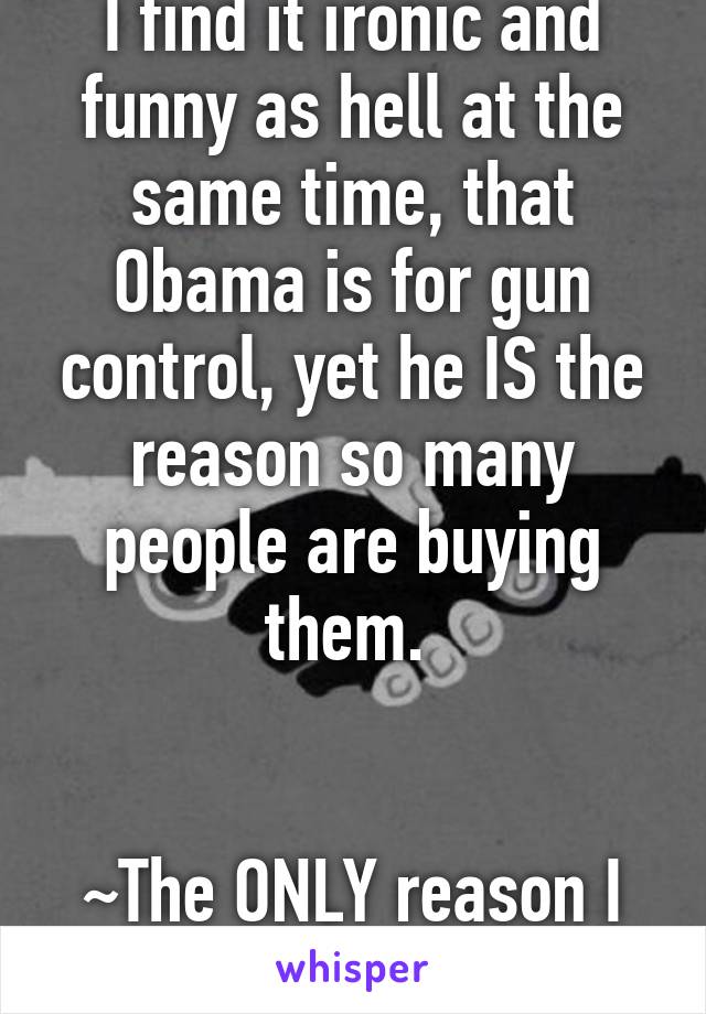 I find it ironic and funny as hell at the same time, that Obama is for gun control, yet he IS the reason so many people are buying them. 


~The ONLY reason I like him! 