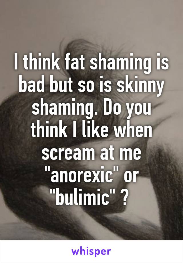 I think fat shaming is bad but so is skinny shaming. Do you think I like when scream at me "anorexic" or "bulimic" ? 