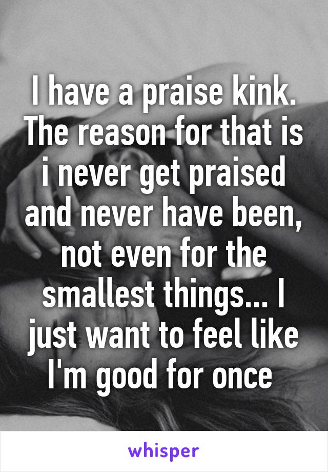 I have a praise kink. The reason for that is i never get praised and never have been, not even for the smallest things... I just want to feel like I'm good for once 