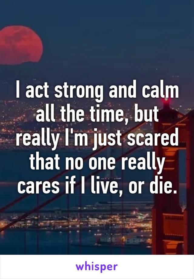 I act strong and calm all the time, but really I'm just scared that no one really cares if I live, or die.