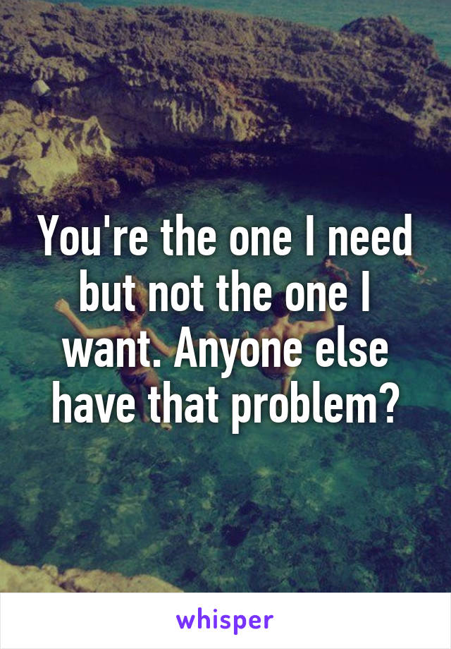 You're the one I need but not the one I want. Anyone else have that problem?