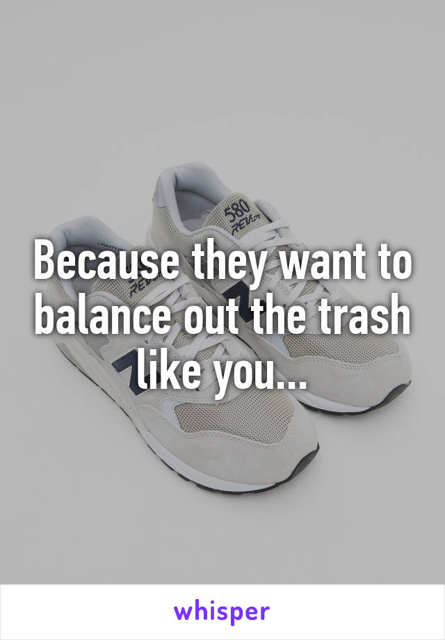 Because they want to balance out the trash like you...