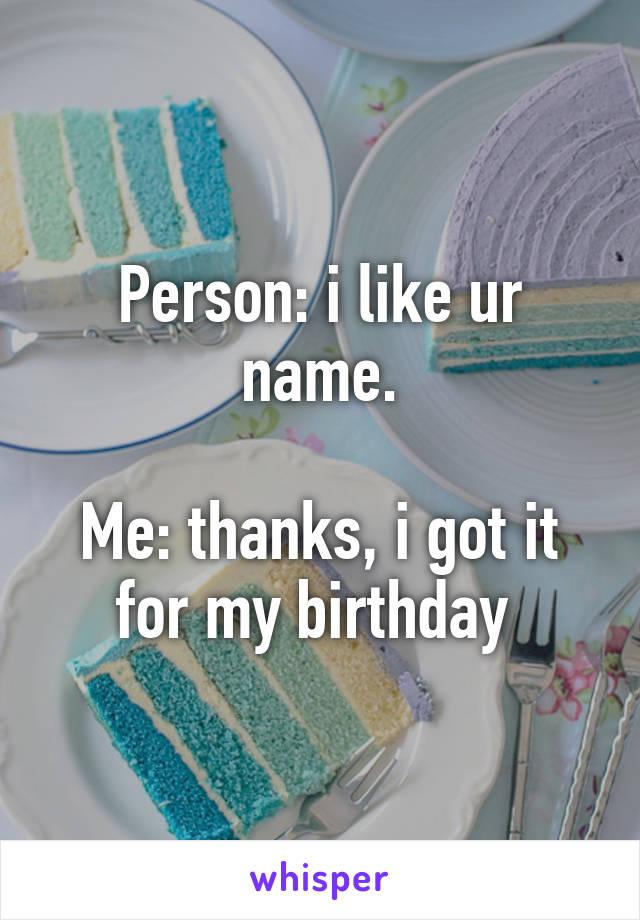 Person: i like ur name.

Me: thanks, i got it for my birthday 