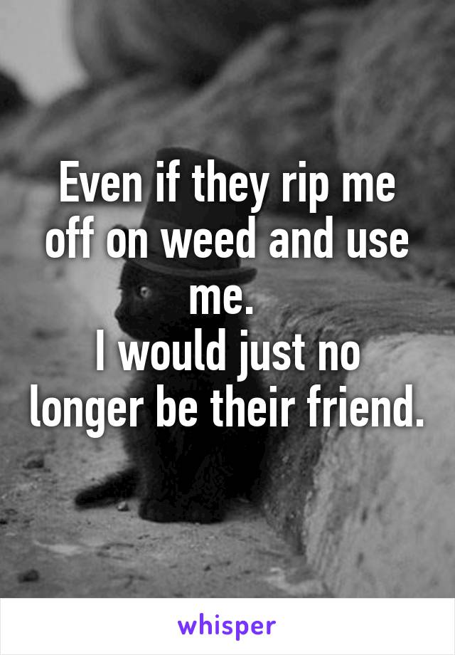 Even if they rip me off on weed and use me. 
I would just no longer be their friend. 