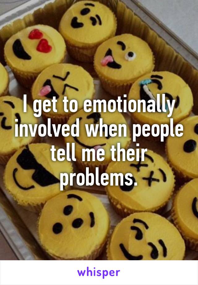 I get to emotionally involved when people tell me their problems.