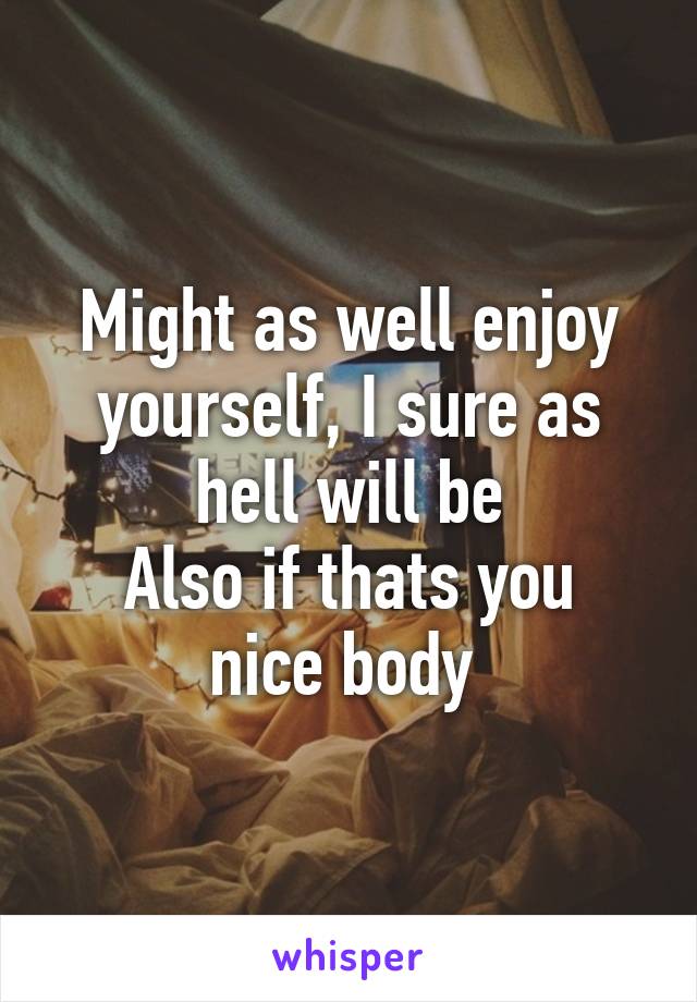 Might as well enjoy yourself, I sure as hell will be
Also if thats you nice body 