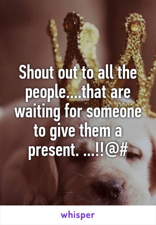 Shout out to all the people....that are waiting for someone to give them a present. ...!!@#