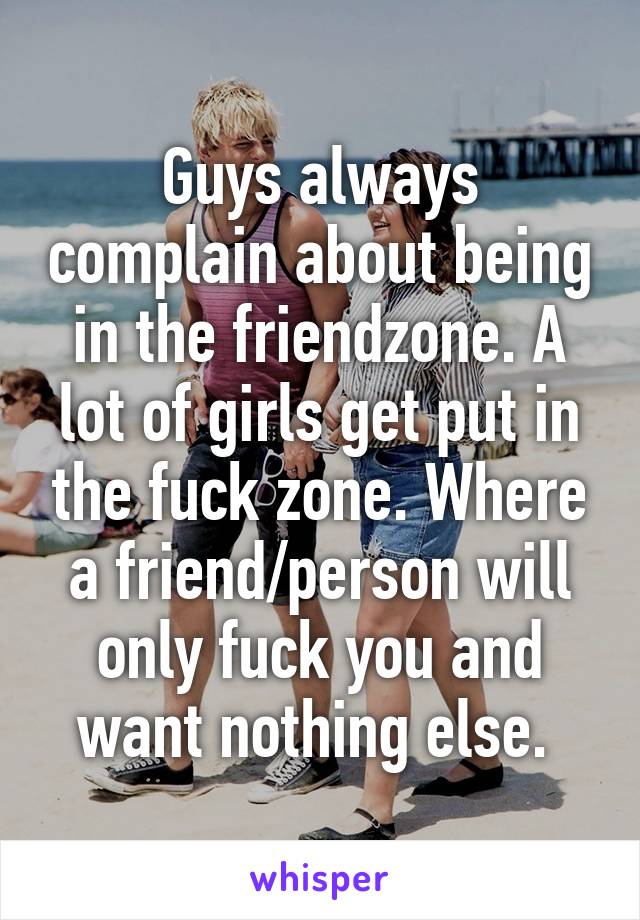 Guys always complain about being in the friendzone. A lot of girls get put in the fuck zone. Where a friend/person will only fuck you and want nothing else. 