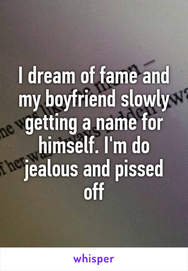 I dream of fame and my boyfriend slowly getting a name for himself. I'm do jealous and pissed off