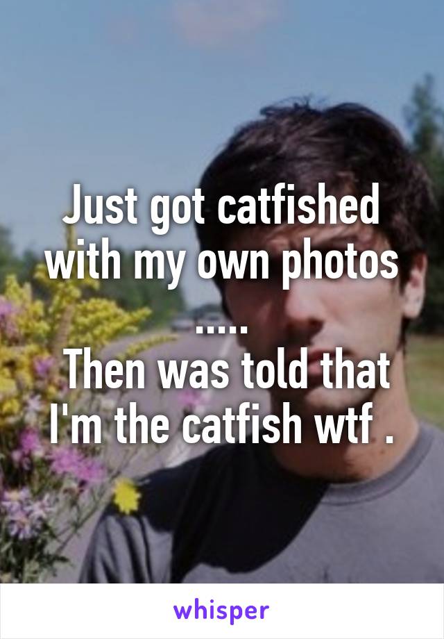 Just got catfished with my own photos .....
 Then was told that I'm the catfish wtf .