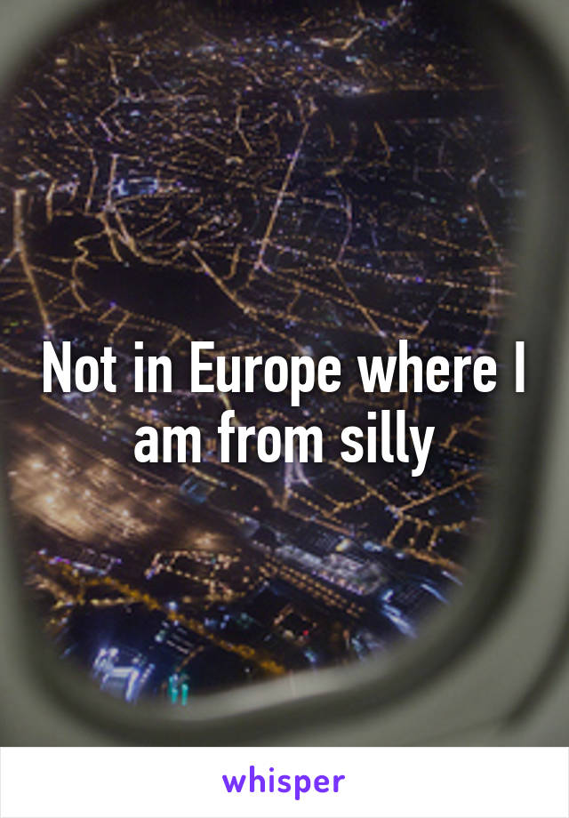 Not in Europe where I am from silly