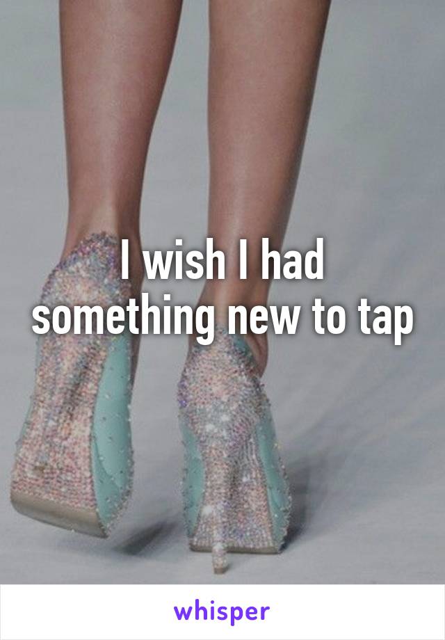 I wish I had something new to tap 