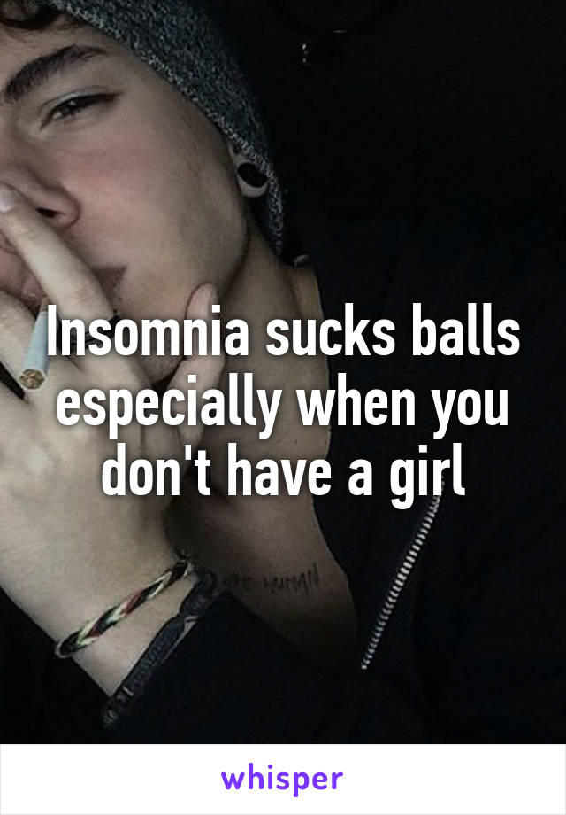 Insomnia sucks balls especially when you don't have a girl