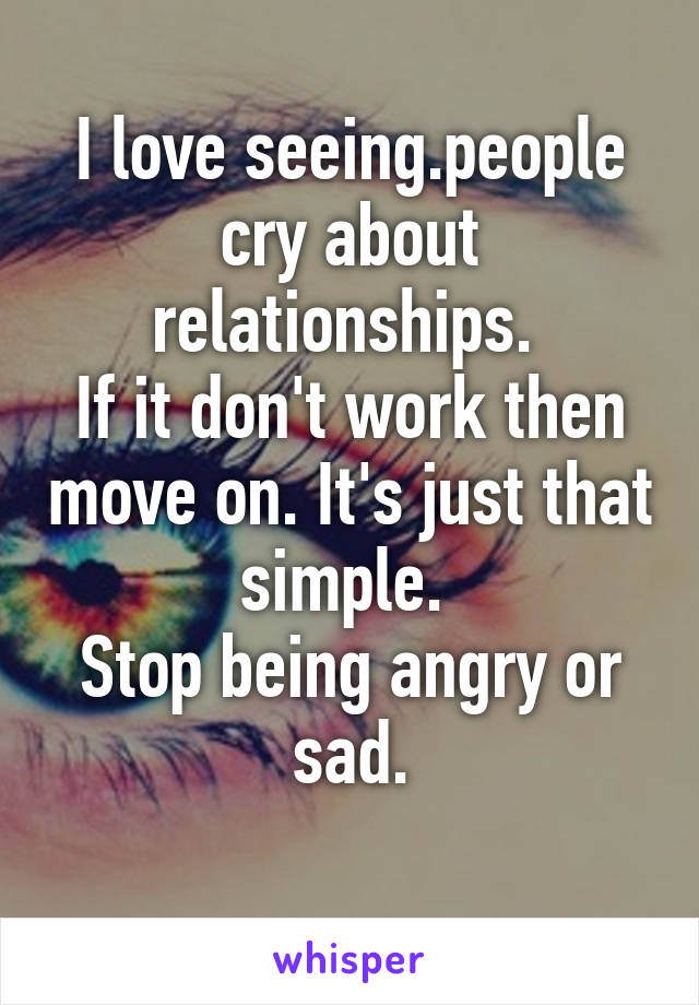 I love seeing.people cry about relationships. 
If it don't work then move on. It's just that simple. 
Stop being angry or sad.
