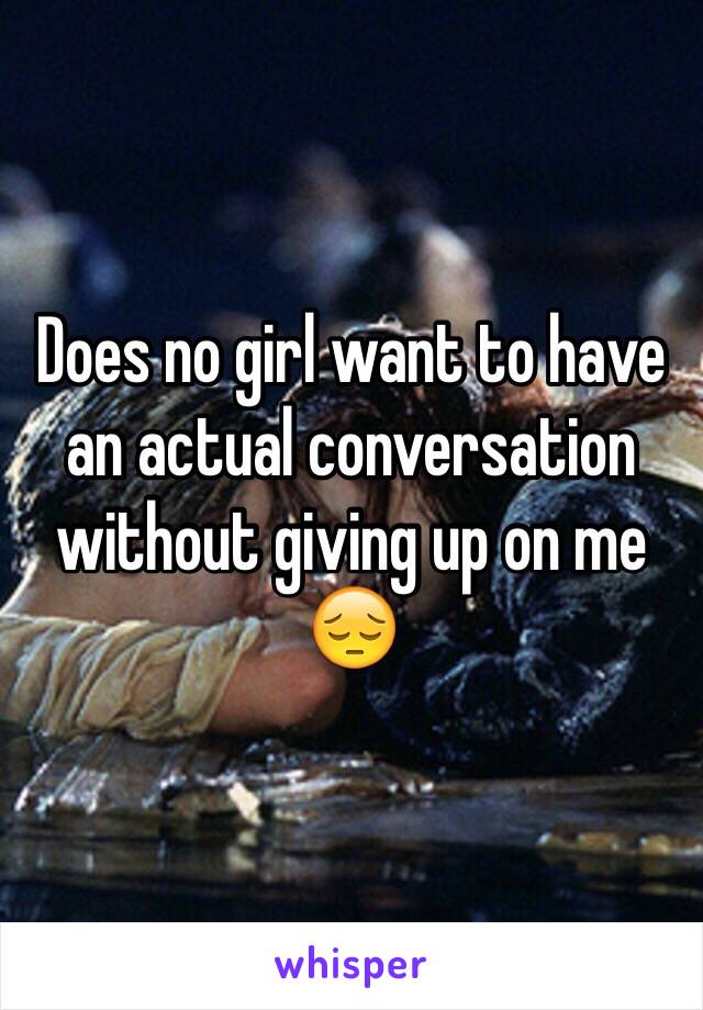 Does no girl want to have an actual conversation without giving up on me 😔 