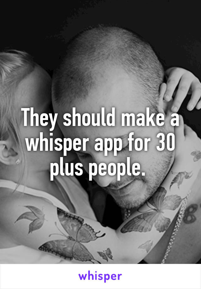 They should make a whisper app for 30 plus people. 