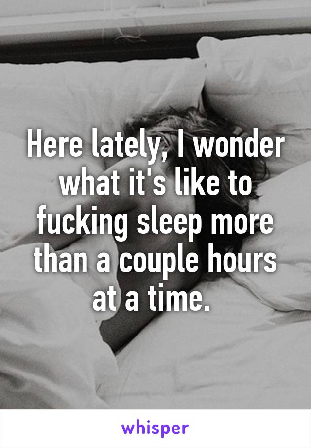 Here lately, I wonder what it's like to fucking sleep more than a couple hours at a time. 