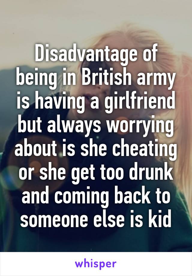 Disadvantage of being in British army is having a girlfriend but always worrying about is she cheating or she get too drunk and coming back to someone else is kid