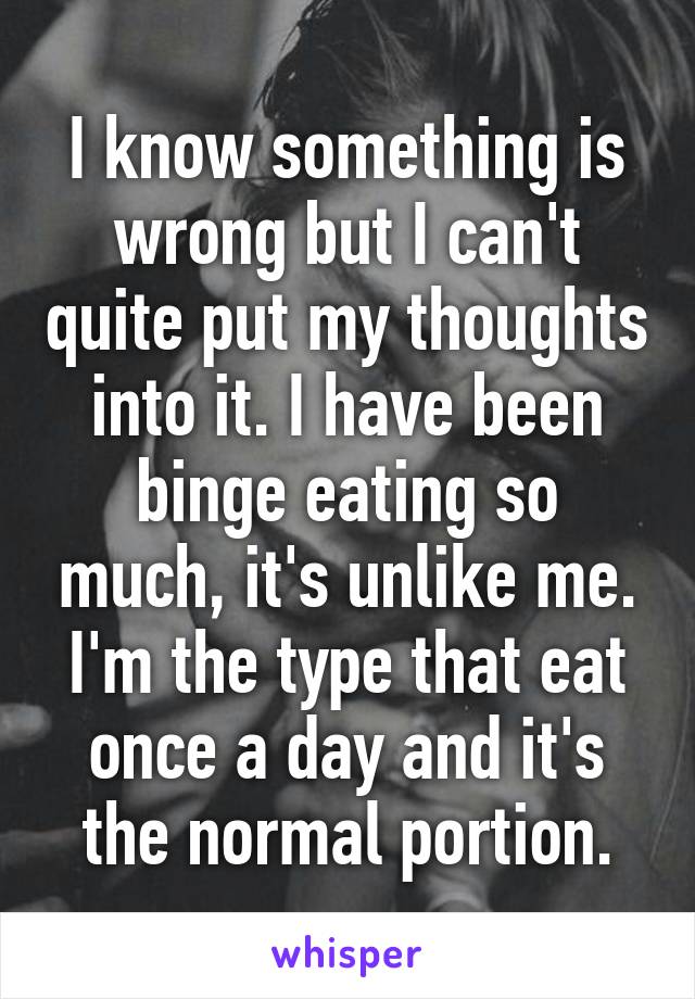 I know something is wrong but I can't quite put my thoughts into it. I have been binge eating so much, it's unlike me. I'm the type that eat once a day and it's the normal portion.