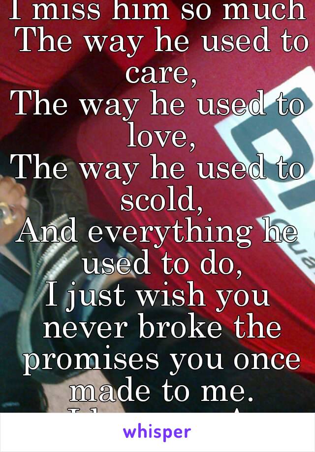 I miss him so much
 The way he used to care,
The way he used to love,
The way he used to scold,
And everything he used to do,
I just wish you never broke the promises you once made to me.
I love you A