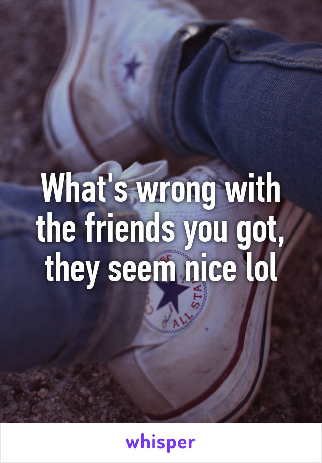 What's wrong with the friends you got, they seem nice lol