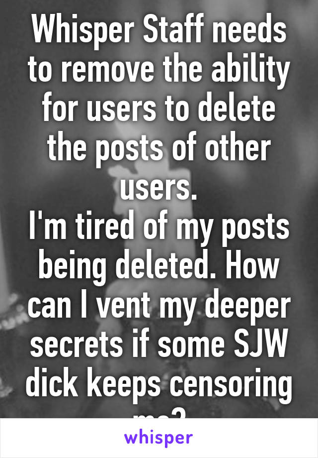 Whisper Staff needs to remove the ability for users to delete the posts of other users.
I'm tired of my posts being deleted. How can I vent my deeper secrets if some SJW dick keeps censoring me?