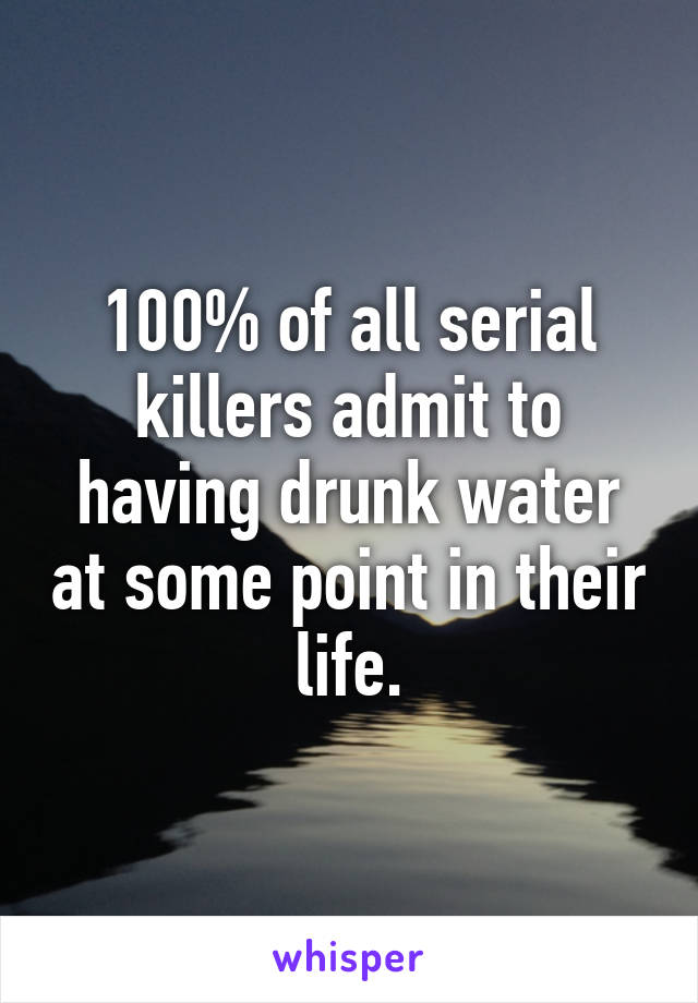 100% of all serial killers admit to having drunk water at some point in their life.