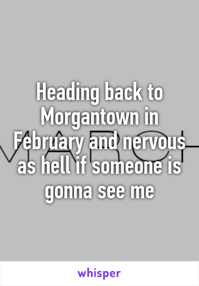 Heading back to Morgantown in February and nervous as hell if someone is gonna see me