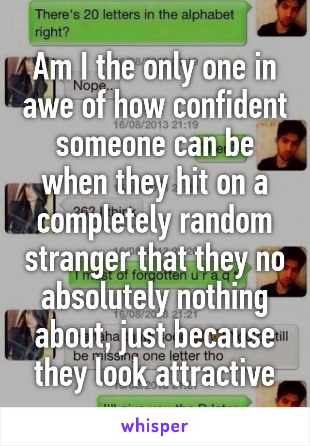 Am I the only one in awe of how confident someone can be when they hit on a completely random stranger that they no absolutely nothing about, just because they look attractive