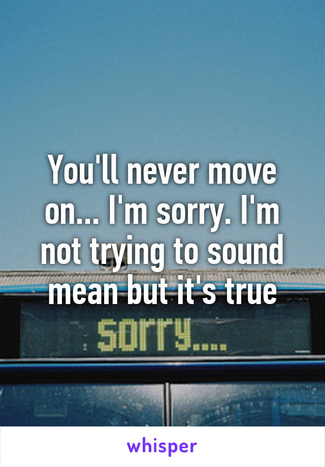 You'll never move on... I'm sorry. I'm not trying to sound mean but it's true