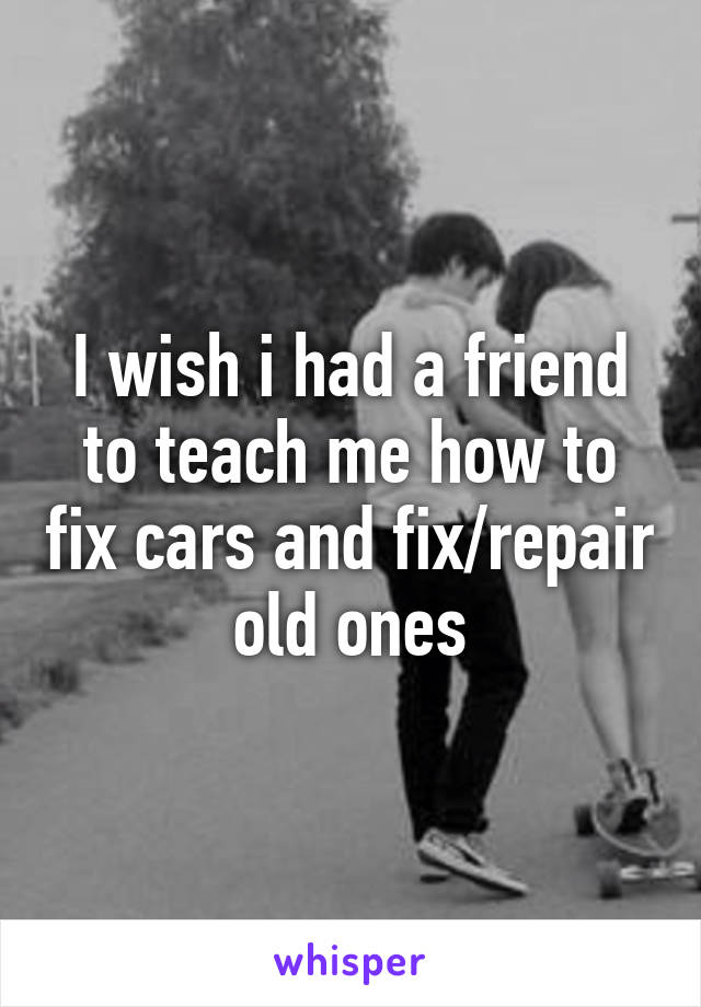 I wish i had a friend to teach me how to fix cars and fix/repair old ones