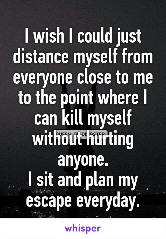 I wish I could just distance myself from everyone close to me to the point where I can kill myself without hurting anyone.
I sit and plan my escape everyday.