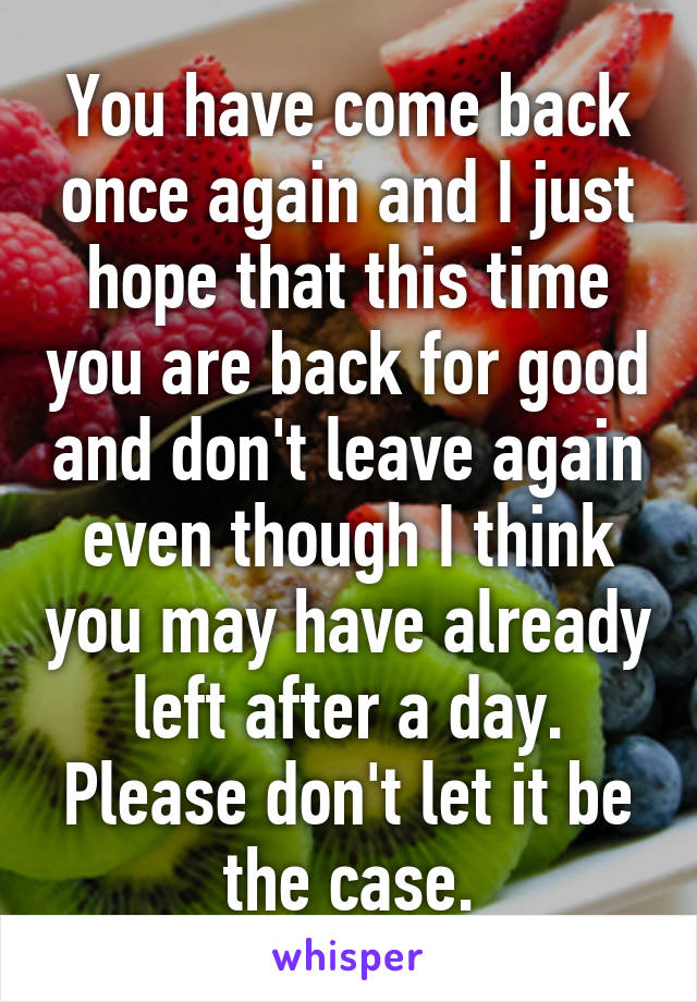 You have come back once again and I just hope that this time you are back for good and don't leave again even though I think you may have already left after a day. Please don't let it be the case.