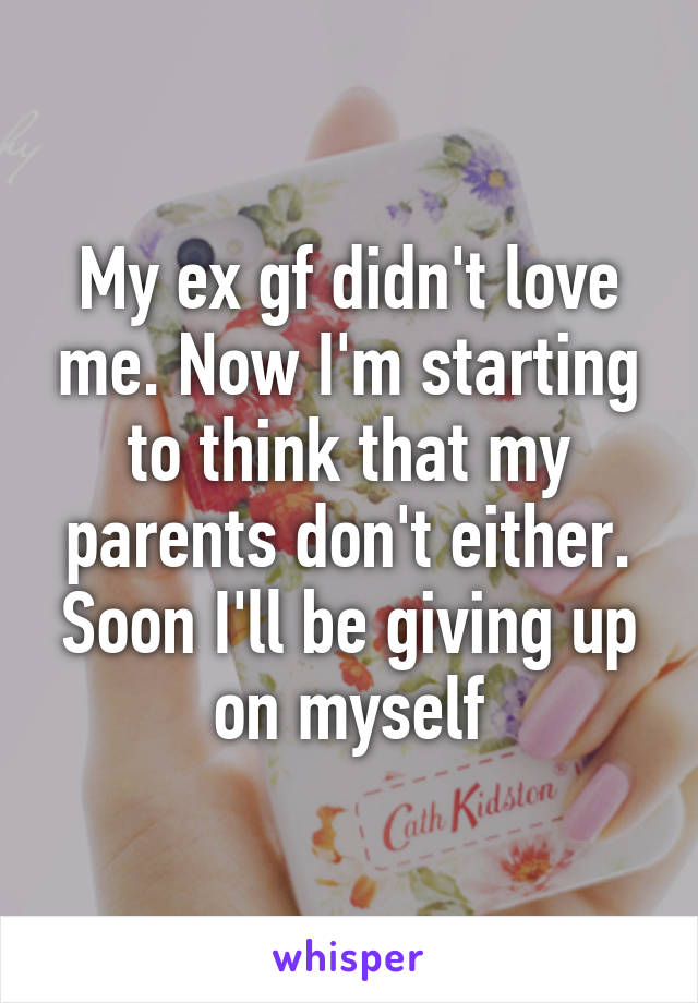 My ex gf didn't love me. Now I'm starting to think that my parents don't either. Soon I'll be giving up on myself