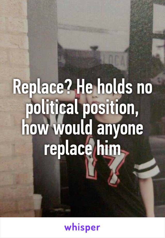 Replace? He holds no political position, how would anyone replace him