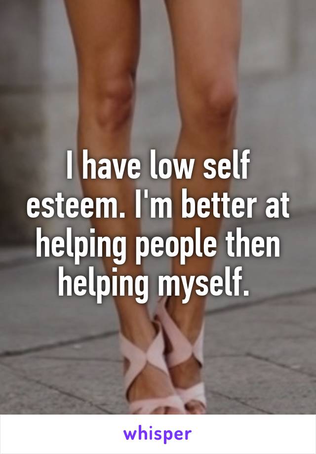 I have low self esteem. I'm better at helping people then helping myself. 