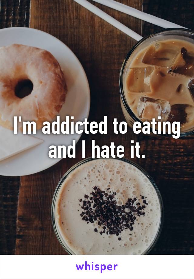 I'm addicted to eating and I hate it.