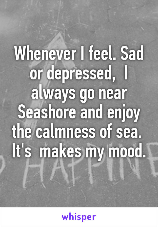 Whenever I feel. Sad or depressed,  I always go near Seashore and enjoy the calmness of sea.  It's  makes my mood.  