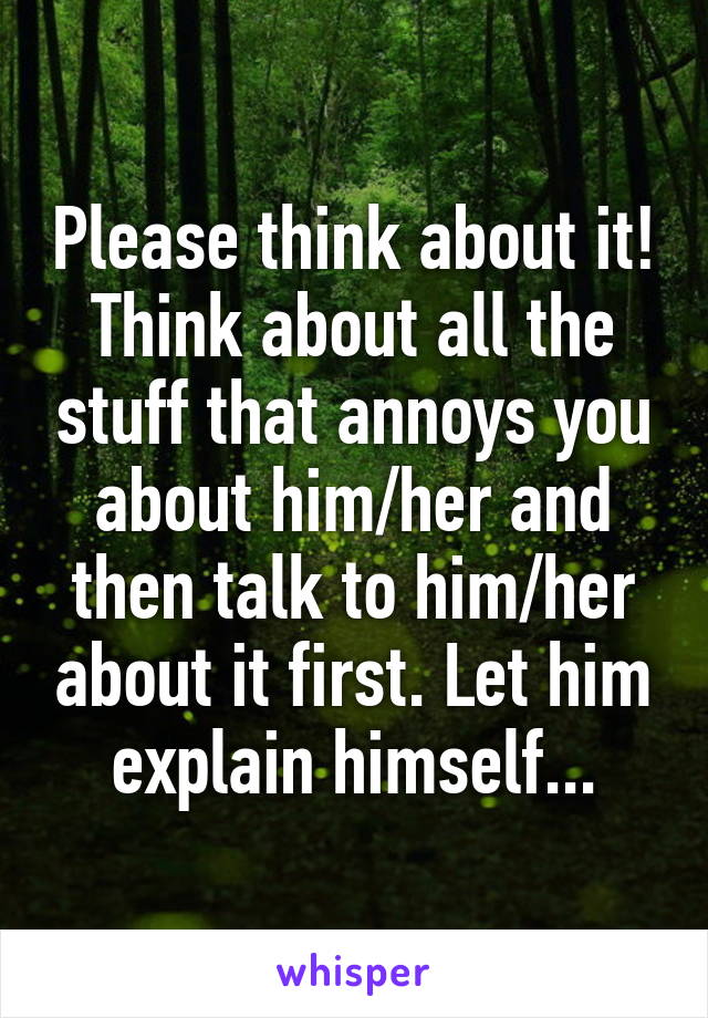 Please think about it! Think about all the stuff that annoys you about him/her and then talk to him/her about it first. Let him explain himself...